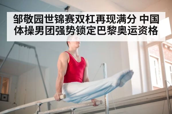 邹敬园世锦赛双杠再现满分 中国体操男团强势锁定巴黎奥运资格